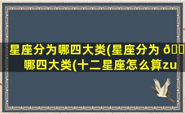 星座分为哪四大类(星座分为 🐯 哪四大类(十二星座怎么算zui
正确))